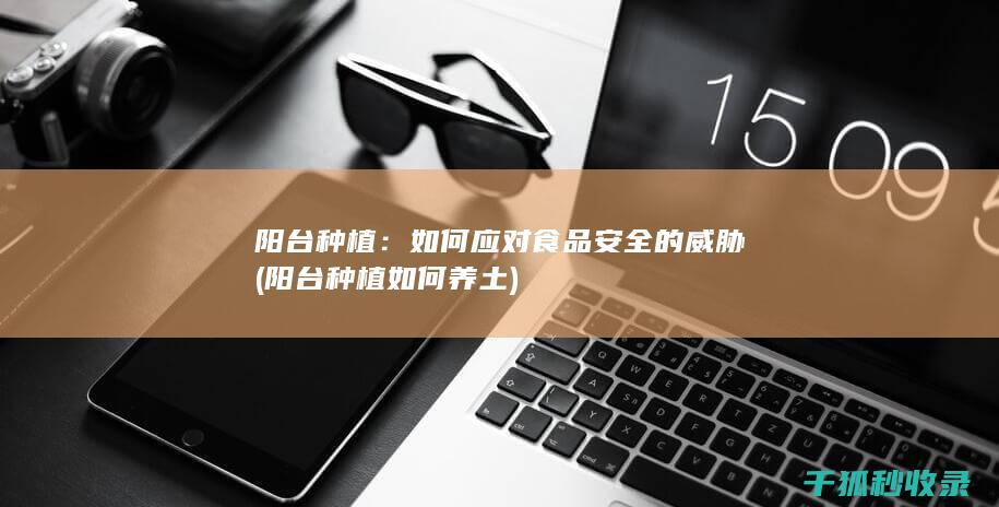 阳台种植：如何应对食品安全的威胁 (阳台种植如何养土)